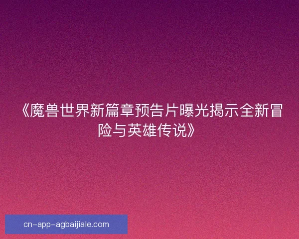 《魔兽世界新篇章预告片曝光揭示全新冒险与英雄传说》