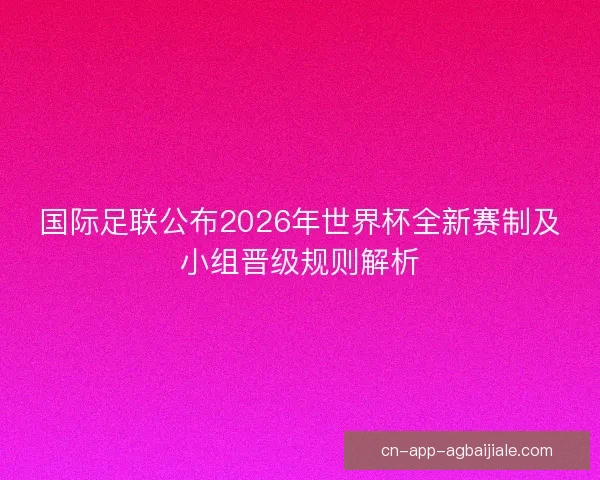 国际足联公布2026年世界杯全新赛制及小组晋级规则解析