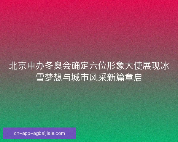 北京申办冬奥会确定六位形象大使展现冰雪梦想与城市风采新篇章启